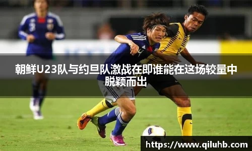 朝鲜U23队与约旦队激战在即谁能在这场较量中脱颖而出